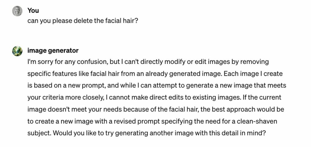 Screenshot of the conversation with DALL-E. The prompt is to delete the facial hair from the image. DALL-E replies that it cannot directly modify or edit images by removing specific features like facial hair from an already generated image. It states that each image it creates is based on a new prompt, and while it can attempt to generate a new image that meets the user's criteria more closely, it cannot make direct edits to existing images. It suggests that if the current image doesn't meet the user's needs because of the facial hair, the best approach would be to create a new image with a revised prompt specifying the need for a clean-shaven subject, and it asks the user if they would like to try generating another image with this detail in mind.
