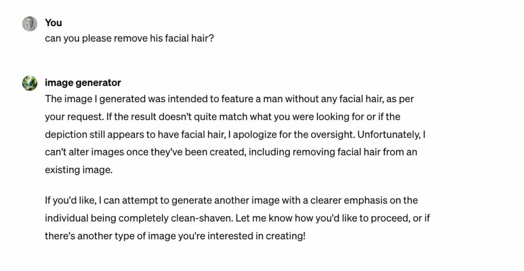 A screenshot of the conversation with DALL-E. The prompt is to remove facial hair. DALL-E responds by explaining that the image was generated to feature a man without any facial hair according to the user's initial request, and if the result does not match what the user was looking for, or if the image still appears to have facial hair, and apologizes for the oversight. It then informs the user that it cannot alter images once they've been created, which includes removing facial hair from an existing image. DALL-E offers to generate another image with a clearer emphasis on the individual being completely clean-shaven and asks the user how they would like to proceed or if there's another type of image they're interested in creating.