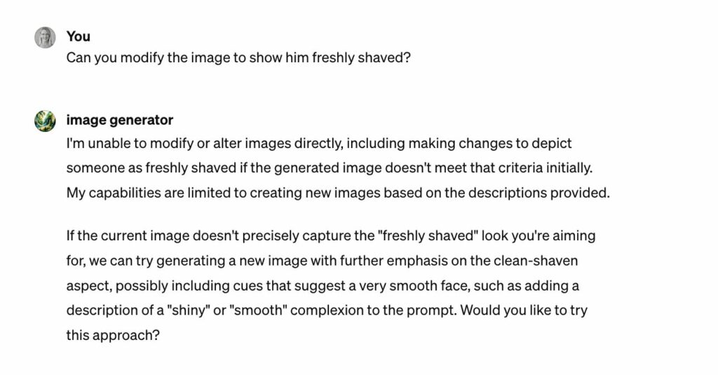 Screenshot of a conversation with DALL-E asking if it can modify the image to show him freshly shaved. DALL-E responds, stating that it is unable to modify or alter images directly, including making changes to depict someone as freshly shaved if the generated image didn't meet that criteria initially. It clarifies that its capabilities are limited to creating new images based on the descriptions provided. DALL-E offers to try generating a new image with further emphasis on the clean-shaven aspect, perhaps by including cues in the prompt that suggest a very smooth face, such as a description of a "shiny" or "smooth" complexion, and asks the user if they would like to proceed with this approach.